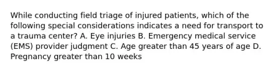 While conducting field triage of injured​ patients, which of the following special considerations indicates a need for transport to a trauma​ center? A. Eye injuries B. Emergency medical service​ (EMS) provider judgment C. Age greater than 45 years of age D. Pregnancy greater than 10 weeks