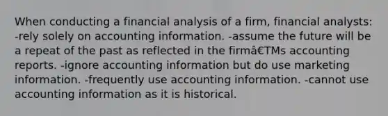 When conducting a financial analysis of a firm, financial analysts: -rely solely on accounting information. -assume the future will be a repeat of the past as reflected in the firmâ€TMs accounting reports. -ignore accounting information but do use marketing information. -frequently use accounting information. -cannot use accounting information as it is historical.