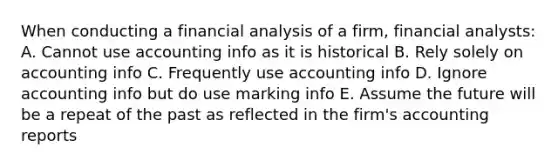 When conducting a financial analysis of a firm, financial analysts: A. Cannot use accounting info as it is historical B. Rely solely on accounting info C. Frequently use accounting info D. Ignore accounting info but do use marking info E. Assume the future will be a repeat of the past as reflected in the firm's accounting reports