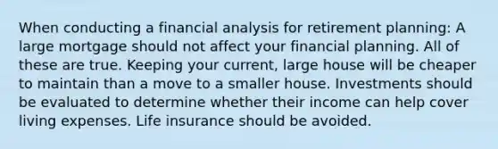 When conducting a financial analysis for retirement planning: A large mortgage should not affect your financial planning. All of these are true. Keeping your current, large house will be cheaper to maintain than a move to a smaller house. Investments should be evaluated to determine whether their income can help cover living expenses. Life insurance should be avoided.