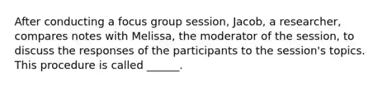 After conducting a focus group session, Jacob, a researcher, compares notes with Melissa, the moderator of the session, to discuss the responses of the participants to the session's topics. This procedure is called ______.