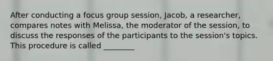 After conducting a focus group session, Jacob, a researcher, compares notes with Melissa, the moderator of the session, to discuss the responses of the participants to the session's topics. This procedure is called ________