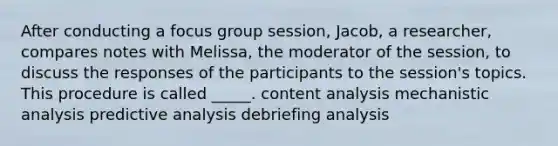 After conducting a focus group session, Jacob, a researcher, compares notes with Melissa, the moderator of the session, to discuss the responses of the participants to the session's topics. This procedure is called _____. content analysis mechanistic analysis predictive analysis debriefing analysis