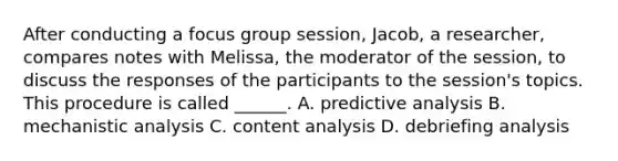 After conducting a focus group session, Jacob, a researcher, compares notes with Melissa, the moderator of the session, to discuss the responses of the participants to the session's topics. This procedure is called ______. A. predictive analysis B. mechanistic analysis C. content analysis D. debriefing analysis