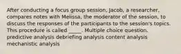 After conducting a focus group session, Jacob, a researcher, compares notes with Melissa, the moderator of the session, to discuss the responses of the participants to the session's topics. This procedure is called _____. Multiple choice question. predictive analysis debriefing analysis content analysis mechanistic analysis