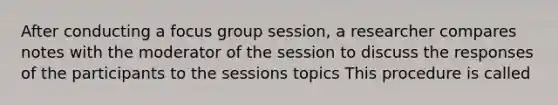 After conducting a focus group session, a researcher compares notes with the moderator of the session to discuss the responses of the participants to the sessions topics This procedure is called