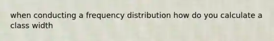 when conducting a frequency distribution how do you calculate a class width