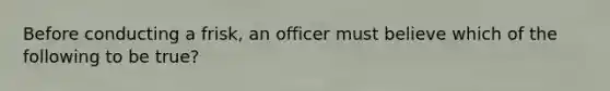 Before conducting a frisk, an officer must believe which of the following to be true?