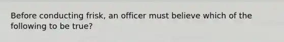 Before conducting frisk, an officer must believe which of the following to be true?