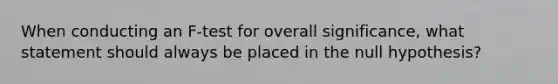 When conducting an F-test for overall significance, what statement should always be placed in the null hypothesis?