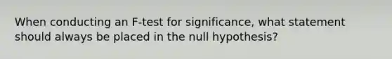 When conducting an F-test for significance, what statement should always be placed in the null hypothesis?