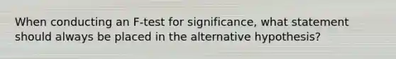 When conducting an F-test for significance, what statement should always be placed in the alternative hypothesis?