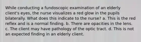 While conducting a fundoscopic examination of an elderly client's eyes, the nurse visualizes a red glow in the pupils bilaterally. What does this indicate to the nurse? a. This is the red reflex and is a normal finding. b. There are opacities in the lens. c. The client may have pathology of the optic tract. d. This is not an expected finding in an elderly client.