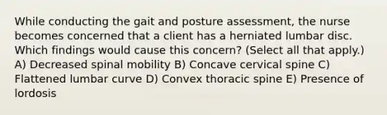 While conducting the gait and posture​ assessment, the nurse becomes concerned that a client has a herniated lumbar disc. Which findings would cause this​ concern? ​(Select all that​ apply.) A) Decreased spinal mobility B) Concave cervical spine C) Flattened lumbar curve D) Convex thoracic spine E) Presence of lordosis