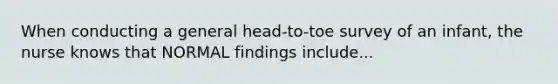 When conducting a general head-to-toe survey of an infant, the nurse knows that NORMAL findings include...