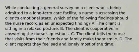 While conducting a general survey on a client who is being admitted to a long-term care facility, a nurse is assessing the client's emotional state. Which of the following findings should the nurse record as an unexpected finding? A. The client is sitting in a relaxed posture. B. The client is cooperative in answering the nurse's questions. C. The client tells the nurse that visits from their friends and family make them smile. D. The client reports they feel sad and lonely most of the time.