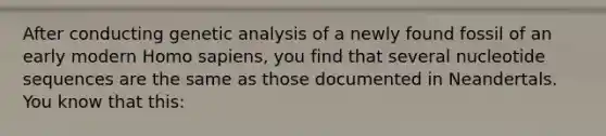 After conducting genetic analysis of a newly found fossil of an early modern Homo sapiens, you find that several nucleotide sequences are the same as those documented in Neandertals. You know that this: