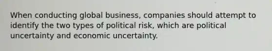 When conducting global business, companies should attempt to identify the two types of political risk, which are political uncertainty and economic uncertainty.