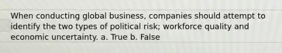 When conducting global business, companies should attempt to identify the two types of political risk; workforce quality and economic uncertainty. a. True b. False