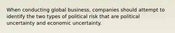 When conducting global business, companies should attempt to identify the two types of political risk that are political uncertainty and economic uncertainty.