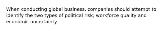 When conducting global business, companies should attempt to identify the two types of political risk; workforce quality and economic uncertainty.