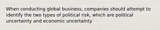 When conducting global business, companies should attempt to identify the two types of political risk, which are political uncertainty and economic uncertainty