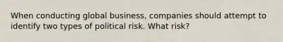 When conducting global business, companies should attempt to identify two types of political risk. What risk?