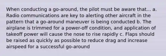 When conducting a go-around, the pilot must be aware that... a. Radio communications are key to alerting other aircraft in the pattern that a go-around maneuver is being conducted b. The airplane is trimmed for a power-off condition, and application of takeoff power will cause the nose to rise rapidly c. Flaps should be raised as quickly as possible to reduce drag and increase airspeed for a successful go-around