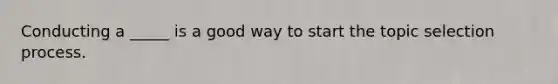 Conducting a _____ is a good way to start the topic selection process.