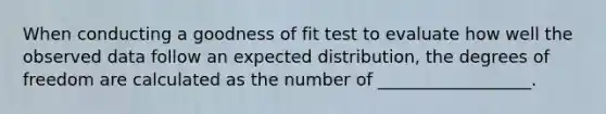 When conducting a goodness of fit test to evaluate how well the observed data follow an expected distribution, the degrees of freedom are calculated as the number of __________________.