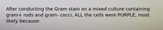 After conducting the Gram stain on a mixed culture containing gram+ rods and gram- cocci, ALL the cells were PURPLE, most likely because: