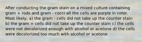 After conducting the gram stain on a mixed culture containing gram + rods and gram - cocci all the cells are purple in color. Most likely, a) the gram - cells did not take up the counter stain b) the gram + cells did not take up the counter stain c) the cells were not decolorized enough with alcohol or acetone d) the cells were decolorized too much with alcohol or acetone