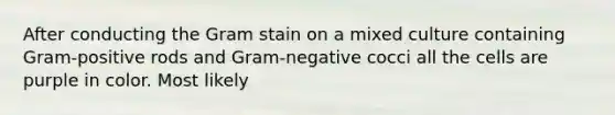 After conducting the Gram stain on a mixed culture containing Gram-positive rods and Gram-negative cocci all the cells are purple in color. Most likely