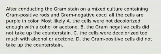 After conducting the Gram stain on a mixed culture containing Gram-positive rods and Gram-negative cocci all the cells are purple in color. Most likely A. the cells were not decolorized enough with alcohol or acetone. B. the Gram negative cells did not take up the counterstain. C. the cells were decolorized too much with alcohol or acetone. D. the Gram-positive cells did not take up the counterstain.