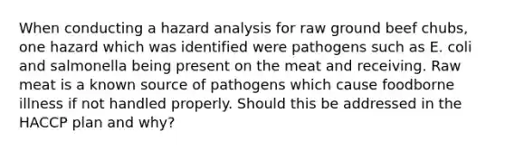 When conducting a hazard analysis for raw ground beef chubs, one hazard which was identified were pathogens such as E. coli and salmonella being present on the meat and receiving. Raw meat is a known source of pathogens which cause foodborne illness if not handled properly. Should this be addressed in the HACCP plan and why?