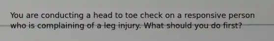 You are conducting a head to toe check on a responsive person who is complaining of a leg injury. What should you do first?