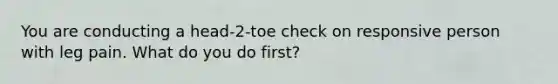 You are conducting a head-2-toe check on responsive person with leg pain. What do you do first?