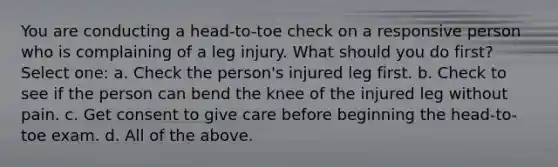 You are conducting a head-to-toe check on a responsive person who is complaining of a leg injury. What should you do first? Select one: a. Check the person's injured leg first. b. Check to see if the person can bend the knee of the injured leg without pain. c. Get consent to give care before beginning the head-to-toe exam. d. All of the above.