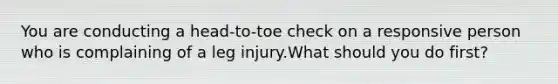 You are conducting a head-to-toe check on a responsive person who is complaining of a leg injury.What should you do first?