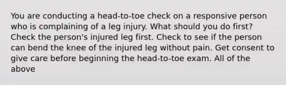 You are conducting a head-to-toe check on a responsive person who is complaining of a leg injury. What should you do first? Check the person's injured leg first. Check to see if the person can bend the knee of the injured leg without pain. Get consent to give care before beginning the head-to-toe exam. All of the above