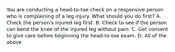 You are conducting a head-to-toe check on a responsive person who is complaining of a leg injury. What should you do first? A. Check the person's injured leg first. B. Check to see if the person can bend the knee of the injured leg without pain. C. Get consent to give care before beginning the head-to-toe exam. D. All of the above