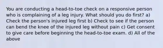 You are conducting a head-to-toe check on a responsive person who is complaining of a leg injury. What should you do first? a) Check the person's injured leg first b) Check to see if the person can bend the knee of the injured leg without pain c) Get consent to give care before beginning the head-to-toe exam. d) All of the above