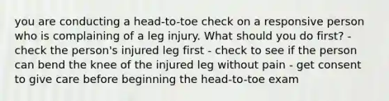 you are conducting a head-to-toe check on a responsive person who is complaining of a leg injury. What should you do first? - check the person's injured leg first - check to see if the person can bend the knee of the injured leg without pain - get consent to give care before beginning the head-to-toe exam