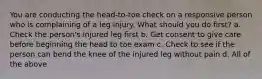 You are conducting the head-to-toe check on a responsive person who is complaining of a leg injury. What should you do first? a. Check the person's injured leg first b. Get consent to give care before beginning the head to toe exam c. Check to see if the person can bend the knee of the injured leg without pain d. All of the above