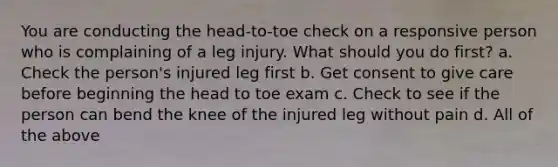 You are conducting the head-to-toe check on a responsive person who is complaining of a leg injury. What should you do first? a. Check the person's injured leg first b. Get consent to give care before beginning the head to toe exam c. Check to see if the person can bend the knee of the injured leg without pain d. All of the above