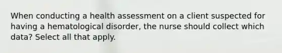 When conducting a health assessment on a client suspected for having a hematological disorder, the nurse should collect which data? Select all that apply.