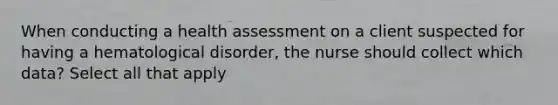 When conducting a health assessment on a client suspected for having a hematological disorder, the nurse should collect which data? Select all that apply