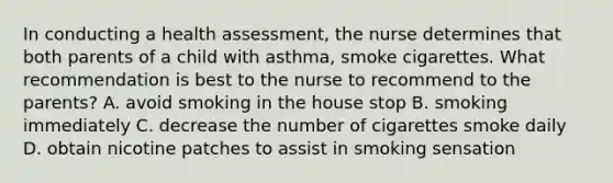 In conducting a health assessment, the nurse determines that both parents of a child with asthma, smoke cigarettes. What recommendation is best to the nurse to recommend to the parents? A. avoid smoking in the house stop B. smoking immediately C. decrease the number of cigarettes smoke daily D. obtain nicotine patches to assist in smoking sensation