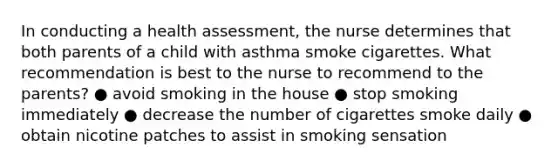 In conducting a health assessment, the nurse determines that both parents of a child with asthma smoke cigarettes. What recommendation is best to the nurse to recommend to the parents? ● avoid smoking in the house ● stop smoking immediately ● decrease the number of cigarettes smoke daily ● obtain nicotine patches to assist in smoking sensation