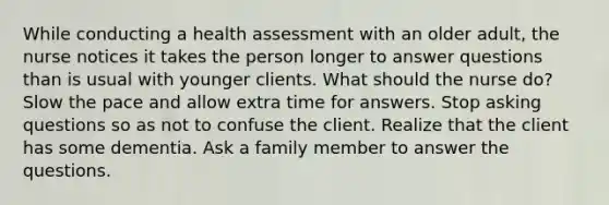 While conducting a health assessment with an older adult, the nurse notices it takes the person longer to answer questions than is usual with younger clients. What should the nurse do? Slow the pace and allow extra time for answers. Stop asking questions so as not to confuse the client. Realize that the client has some dementia. Ask a family member to answer the questions.